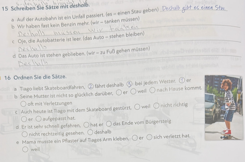 Schreiben Sie Sätze mit deshalb. 
a Auf der Autobahn ist ein Unfall passiert. (es - einen Stau geben)_ 
_ 
b Wir haben fast kein Benzin mehr. (wir - tanken müssen) 
c Oje, die Autobatterie ist leer. (das Auto - stehen bleiben) 
_ 
d Das Auto ist stehen geblieben. (wir - zu Fuß gehen müssen)
16 Ordnen Sie die Sätze. 
a Tiago liebt Skateboardfahren, ② fährt deshalb ③ bei jedem Wetter. ① er 
b Seine Mutter ist nicht so glücklich darüber, er weil nach Hause kommt. 
oft mit Verletzungen 
c Auch heute ist Tiago mit dem Skateboard gestürzt, weil ( nicht richtig 
er aufgepasst hat. 
d Er ist sehr schnell gefahren, hat er das Ende vom Bürgersteig 
nicht rechtzeitig gesehen. deshalb 
e Mama musste ein Pflaster auf Tiagos Arm kleben, ○ er sich verletzt hat. 
weil