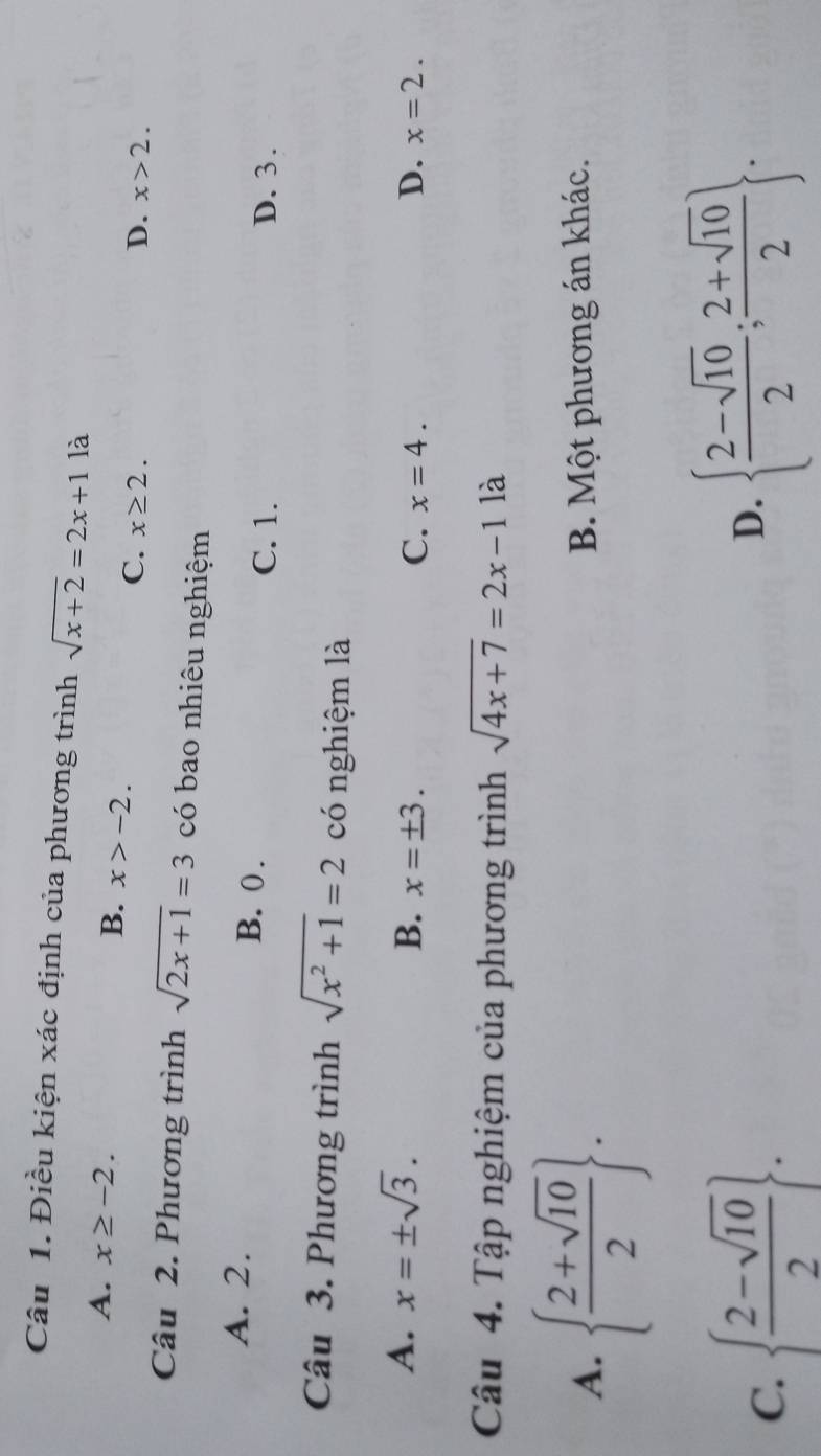 Điều kiện xác định của phương trình sqrt(x+2)=2x+1 là
A. x≥ -2. B. x>-2. D. x>2.
C. x≥ 2. 
Câu 2. Phương trình sqrt(2x+1)=3 có bao nhiêu nghiệm
A. 2. B. 0.
C. 1. D. 3.
Câu 3. Phương trình sqrt(x^2+1)=2 có nghiệm là
A. x=± sqrt(3).
B. x=± 3. D. x=2.
C. x=4. 
Câu 4. Tập nghiệm của phương trình sqrt(4x+7)=2x-1 là
A.   (2+sqrt(10))/2 . B. Một phương án khác.
C.   (2-sqrt(10))/2 .
D.   (2-sqrt(10))/2 ; (2+sqrt(10))/2 .