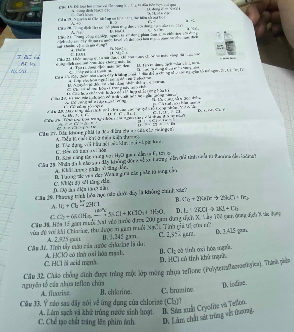 Để loại hơi nước có lẫn trong khí Cl₂, ta dẫn hỗn hợp khi qua
A. dung dịch NaCl đặc B. dung dịch NaOH
C. CaO khan D. H₂SO₄ đặc
Cầu 19, Nguyên tố Clo không có khả năng thể hiện số oxi hoá: D. +2.+3
B. 0 C. +l
Câu 20. Dung dịch Br₂ có thể phản ứng được với dung dịch nào sau đây?
A. NaF. B. NaCl. C. NaBr D. Nal.
Cầu 21. Trong công nghiệp, người ta sử dụng phản ứng giữa chlorine với dung
dịch nảo sau đây để tạo ra nước Javel có tính oxỉ hóa mạnh phục vụ cho mục đích
sát khuẩn, vệ sinh gia dụng?
A. NaBr. B. NaOH.
C. KOH. D. MgCl₂.
Cầu 22. Hiện tượng quan sát được khi cho nước chlorine màu vàng rất nhạt vào
dung dịch sodium bromide không màu là: △ Nuớc Javel
A. Tạo ra dung dịch màu tím đen. B. Tạo ra dung dịch màu vàng tươi.
C. Thấy có khí thoát ra. D. Tạo ra dung dịch màu vàng nâu.
Câu 23. Đặc điểm nào dưới đây không phải là đặc điểm chung cho các nguyên tố halogen (F,Cl,Br,I)
A. Lớp electron ngoài cùng đều có 7 electron.
B. Nguyên tử đều có khả năng nhận thêm 1 electron.
C. Chỉ có số oxi hóa -1 trong các hợp chất.
D. Các hợp chất với hidro đều là hợp chất cộng hóa trị.
Câu 24. Vì sao các halogen có tính chất hóa học gần giống nhau?
A. Có cùng số e lớp ngoài cùng. B. Có cùng số e độc thân.
C. Có cùng số lớp e. D. Có tính oxi hóa mạnh.
Cầu 25. Dãy tăng dần tính phi kim của các nguyên tố trong nhóm VIIA là:
A. Br, F, I, Cl. B. F, Cl, Br, I. C. I, Br, F.CI D. I, Br, Cl, F.
Câu 26. Tính oxi hóa trong nhóm Halogen thay đổi theo thứ tự nào?
B. F
A. F>Cl>Br>I F
D.
C F>Cl>I>Br
Câu 27. Đầu không phải là đặc điểm chung của các Halogen?
A. Đều là chất khí ở điều kiện thường.
B. Tác dụng với hầu hết các kim loại và phi kim.
C. Đều có tính oxi hóa.
D. Khả năng tác dụng với H_2O giảm dần từ F_2 tới I2.
Câu 28. Nhận định nào sau đây không đúng về xu hướng biến đồi tính chất từ fluorine đến iodine?
A. Khối lượng phân tử tăng dần.
B. Tương tác van der Waals giữa các phân tử tăng dần.
C. Nhiệt độ sôi tăng dần.
D. Độ âm điện tăng dần.
Câu 29. Phương trình hóa học nào dưới đây là không chính xác?
A. H_2+Cl_2xrightarrow uv2HCl.
B. Cl_2+2NaBrto 2NaCl+Br_2.
C. Cl_2+6KOH_d xrightarrow 100^0C5KCl+KClO_3+3H_2O. D. I_2+2KClto 2KI+Cl_2.
Câu 30. Hòa 15 gam muối NaI vào nước được 200 gam dung dịch X. Lấy 100 gam dung dịch X tác dụng
vừa đủ với khí Chlorine, thu được m gam muối NaCl. Tính giá trị của m?
A. 2,925 gam. B. 3,245 gam. C. 2,952 gam. D. 3,425 gam.
Câu 31. Tính tầy màu của nước chlorine là do:
A. HClO có tính oxi hóa mạnh. B. Cl_2 có tính oxi hóa mạnh.
C. HCl là acid mạnh. D. HCl có tính khử mạnh.
Câu 32. Chảo chống dính được tráng một lớp mỏng nhựa teflone (Polytetrafluoroethylen). Thành phần
nguyên tố của nhựa teflon chứa
D. iodine.
A. fluorine. B. chlorine. C. bromine.
Câu 33. Ý nào sau đây nói về ứng dụng của chlorine (Cl₂)?
A. Làm sạch và khử trùng nước sinh hoạt. B. Sản xuất Cryolite và Teflon.
C. Chế tạo chất tráng lên phim ảnh. D. Làm chất sát trùng vết thương.