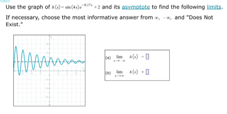 Use the graph of h(x)=sin (4x)e^(-0.17x)+2 and its asymptote to find the following limits.
If necessary, choose the most informative answer from ∞, -∞, and "Does Not
Exist."
(a) limlimits _xto -∈fty h(x)=□
(b) limlimits _xto ∈fty h(x)=□