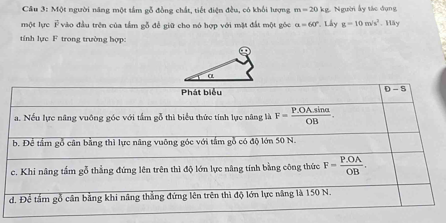 Một người nâng một tấm gỗ đồng chất, tiết diện đều, có khối lượng m=201 kg. Người ấy tác dụng
một lực F vào đầu trên của tấm gỗ đề giữ cho nó hợp với mặt đất một góc alpha =60°. Lấy g=10m/s^2. Hãy
tính lực F trong trường hợp:
Phát biểu
D-S
a. Nếu lực nâng vuông góc với tấm gỗ thì biểu thức tính lực nâng là F= (P.OA.sin alpha )/OB .
b. Để tấm gỗ cân bằng thì lực nâng vuông góc với tấm gỗ có độ lớn 50 N.
c. Khi nâng tấm gỗ thẳng đứng lên trên thì độ lớn lực nâng tính bằng công thức F= (P.OA)/OB .
d. Để tấm gỗ cân bằng khi nâng thắng đứng lên trên thì độ lớn lực nâng là 150 N.