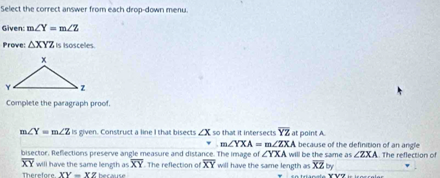 Select the correct answer from each drop-down menu. 
Given: m∠ Y=m∠ Z
Prove: △ XYZ Is Isosceles. 
Complete the paragraph proof.
m∠ Y=m∠ Z is given. Construct a line I that bisects ∠ X so that it intersects overline YZ at point A.
m∠ YXA=m∠ ZXA because of the definition of an angle 
bisector. Reflections preserve angle measure and distance. The image of ∠ YXA will be the same as ∠ ZXA. The reflection of
overline XY will have the same length as overline XY The reflection of overline XY will have the same length as overline XZby
Therefore. XY=XZ because