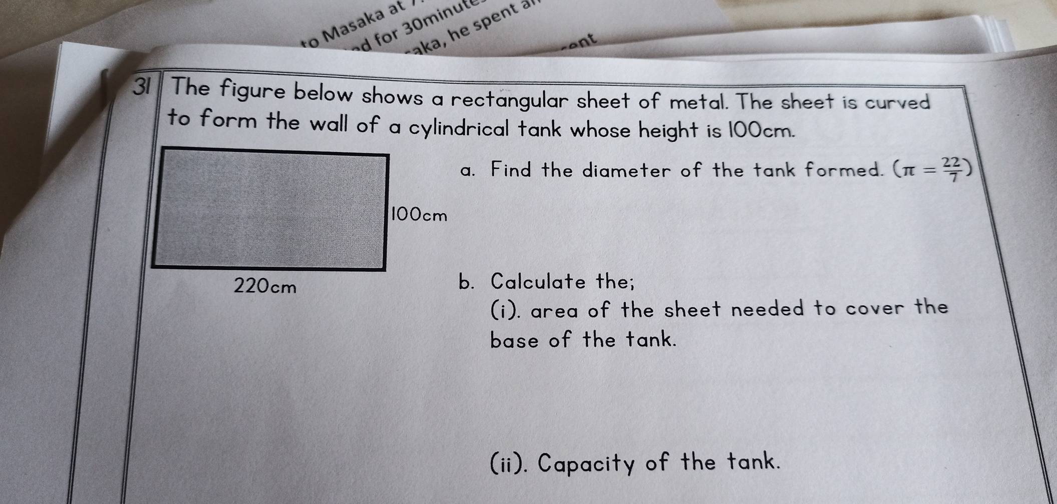 to Masaka at 
d for 30minute 
aka, he spent a 
nt 
31 The figure below shows a rectangular sheet of metal. The sheet is curved 
to form the wall of a cylindrical tank whose height is 100cm. 
a. Find the diameter of the tank formed. (π = 22/7 )
b. Calculate the; 
(i). area of the sheet needed to cover the 
base of the tank. 
(ii). Capacity of the tank.