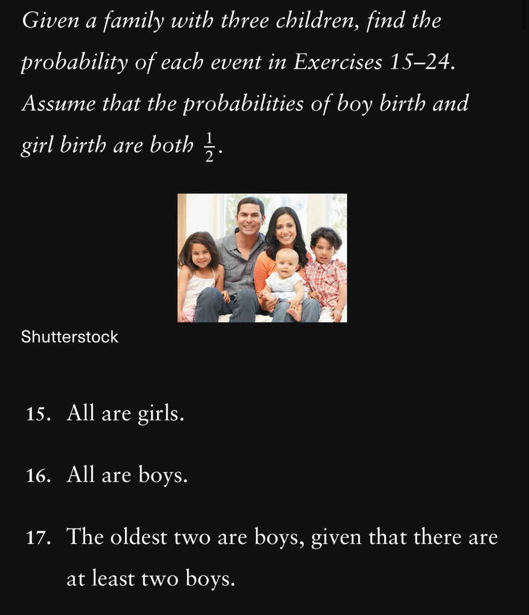 Given a family with three children, find the 
probability of each event in Exercises I 15-24. 
Assume that the probabilities of boy birth and 
girl birth are both  1/2 . 
Shutterstock 
15. All are girls. 
16. All are boys. 
17. The oldest two are boys, given that there are 
at least two boys.