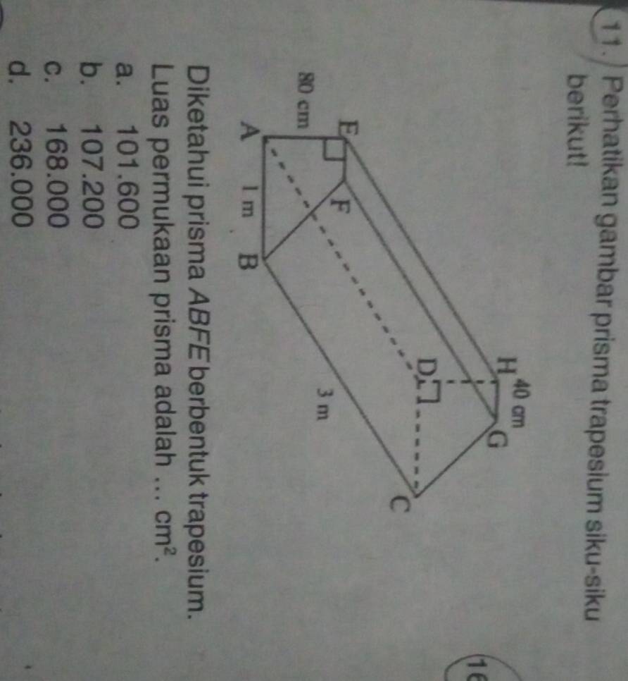 Perhatikan gambar prisma trapesium siku-siku
berikut!
16
Diketahui prisma ABFE berbentuk trapesium.
Luas permukaan prisma adalah ... cm^2.
a. 101.600
b. 107.200
c. 168.000
d. 236.000