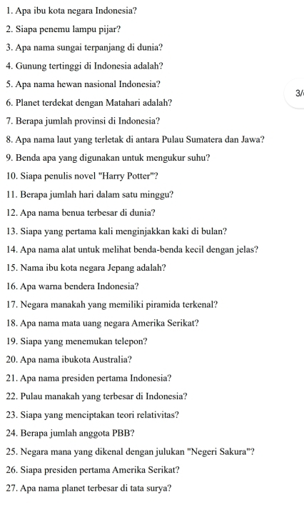 Apa ibu kota negara Indonesia? 
2. Siapa penemu lampu pijar? 
3. Apa nama sungai terpanjang di dunia? 
4. Gunung tertinggi di Indonesia adalah? 
5. Apa nama hewan nasional Indonesia? 
3/ 
6. Planet terdekat dengan Matahari adalah? 
7. Berapa jumlah provinsi di Indonesia? 
8. Apa nama laut yang terletak di antara Pulau Sumatera dan Jawa? 
9. Benda apa yang digunakan untuk mengukur suhu? 
10. Siapa penulis novel "Harry Potter"? 
11. Berapa jumlah hari dalam satu minggu? 
12. Apa nama benua terbesar di dunia? 
13. Siapa yang pertama kali menginjakkan kaki di bulan? 
14. Apa nama alat untuk melihat benda-benda kecil dengan jelas? 
15. Nama ibu kota negara Jepang adalah? 
16. Apa warna bendera Indonesia? 
17. Negara manakah yang memiliki piramida terkenal? 
18. Apa nama mata uang negara Amerika Serikat? 
19. Siapa yang menemukan telepon? 
20. Apa nama ibukota Australia? 
21. Apa nama presiden pertama Indonesia? 
22. Pulau manakah yang terbesar di Indonesia? 
23. Siapa yang menciptakan teori relativitas? 
24. Berapa jumlah anggota PBB? 
25. Negara mana yang dikenal dengan julukan "Negeri Sakura"? 
26. Siapa presiden pertama Amerika Serikat? 
27. Apa nama planet terbesar di tata surya?