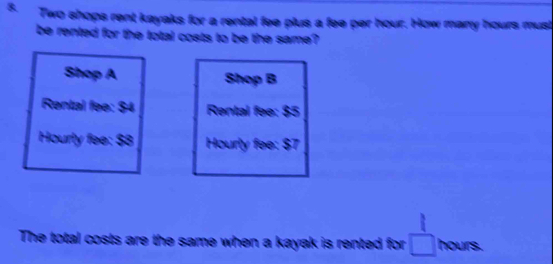 Two shops rent kayaks for a rental fee plus a fee per hour. How many hours must 
be rented for the total costs to be the same? 
Shop A Shop B 
Rental fee: $4 Rental fee: $5
Hourly fee: $8 Hourly fee: $7
The total costs are the same when a kayak is rented for □ hours.