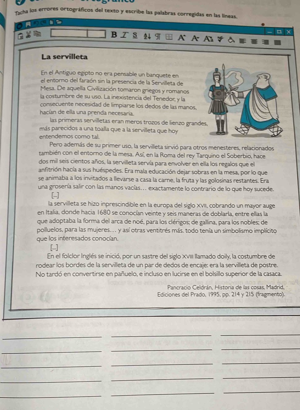 Tacha los errores ortográficos del texto y escribe las palabras corregidas en las líneas.
B Z § 4 ¶  A A A
La servilleta
En el Antiguo egipto no era pensable un banquete en
el entorno del faraón sin la presencia de la Servilleta de
Mesa. De aquella Civilización tomaron griegos y romanos
la costumbre de su uso. La inexistencia del Tenedor, y la
consecuente necesidad de limpiarse los dedos de las manos,
hacían de ella una prenda necesaria.
las primeras servilletas eran meros trozos de lienzo grand
más parecidos a una toalla que a la servilleta que hoy
entendemos como tal.
Pero además de su primer uso, la servilleta sirvió para otros menesteres, relacionados
también con el entorno de la mesa. Así, en la Roma del rey Tarquino el Soberbio, hace
dos mil seis cientos años, la servilleta servía para envolver en ella los regalos que el
anfitrión hacía a sus huéspedes. Era mala educación dejar sobras en la mesa, por lo que
se animaba a los invitados a llevarse a casa la carne, la fruta y las golosinas restantes. Era
una grosería salir con las manos vacías... exactamente lo contrario de lo que hoy sucede.
[
la servilleta se hizo inprescindible en la europa del siglo XVII, cobrando un mayor auge
en Italia, donde hacia 1680 se conocían veinte y seis maneras de doblarla, entre ellas la
que adoptaba la forma del arca de noé, para los clérigos; de gallina, para los nobles; de
polluelos, para las mujeres.. y así otras ventitrés más. todo tenía un simbolismo implícito
que los interesados conocían.
[.]
En el folclor Inglés se inició, por un sastre del siglo XVIII llamado doily, la costumbre de
rodear los bordes de la servilleta de un par de dedos de encaje: era la servilleta de postre.
No tardó en convertirse en pañuelo, e incluso en lucirse en el bolsillo superior de la casaca.
Pancracio Celdrán, Historia de las cosas, Madrid,
Ediciones del Prado, 1995, pp. 214 y 215 (fragmento).
_
__
_
_
_
_
_
_
_
_
_
_
_
_