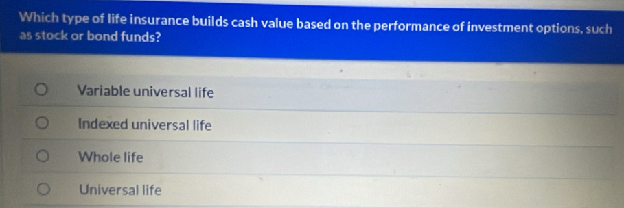 Which type of life insurance builds cash value based on the performance of investment options, such
as stock or bond funds?
Variable universal life
Indexed universal life
Whole life
Universal life