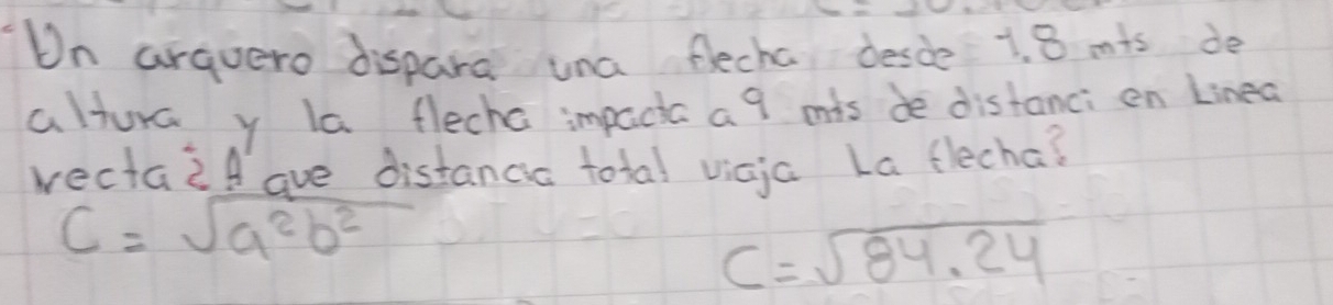 On arquero dispara una flecha desde 1. 8 mis de 
altura y la flecha impacic a 9 mis de distanci en Linea 
wectaif ave distanca total vicja La flecha?
C=sqrt(a^2b^2)
C=sqrt(84.24)