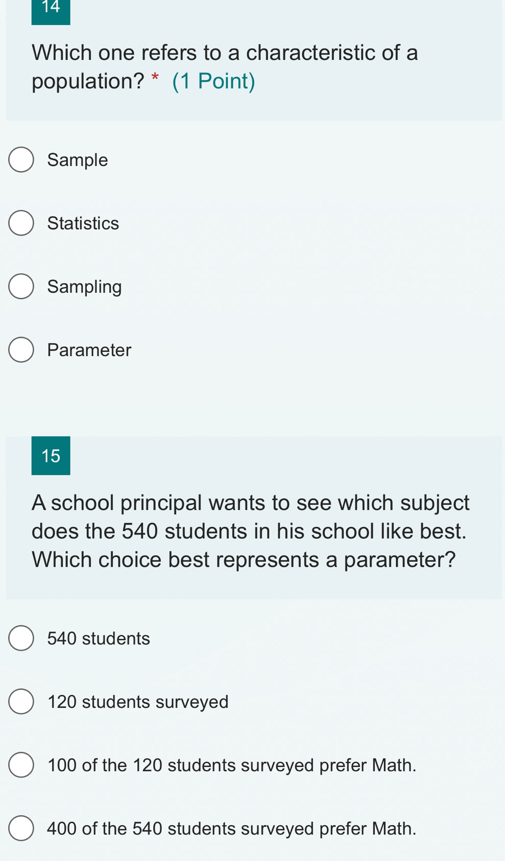 Which one refers to a characteristic of a
population? * (1 Point)
Sample
Statistics
Sampling
Parameter
15
A school principal wants to see which subject
does the 540 students in his school like best.
Which choice best represents a parameter?
540 students
120 students surveyed
100 of the 120 students surveyed prefer Math.
400 of the 540 students surveyed prefer Math.