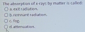 The absorption of x -rays by matter is called:
a. exit radiation.
b remnant radiation.
c. fog.
d.attenwation.