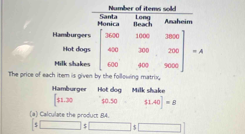 The price ofy the following matrix,
Hamburger Hot dog Milk shake
1.30 $0.50 $1.40]=B
(a) Calculate the product BA.
f^^4
5
□