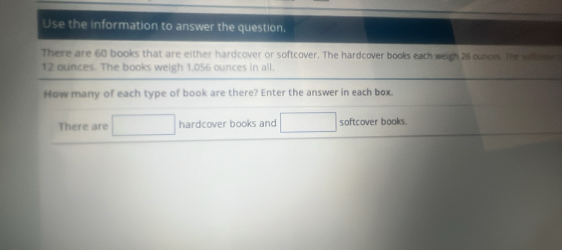 Use the information to answer the question. 
There are 60 books that are either hardcover or softcover. The hardcover books each weigh 25 ounces. The sef coe
12 ounces. The books weigh 1,056 ounces in all. 
How many of each type of book are there? Enter the answer in each box. 
There are □ hardcover books and □ softcover books.