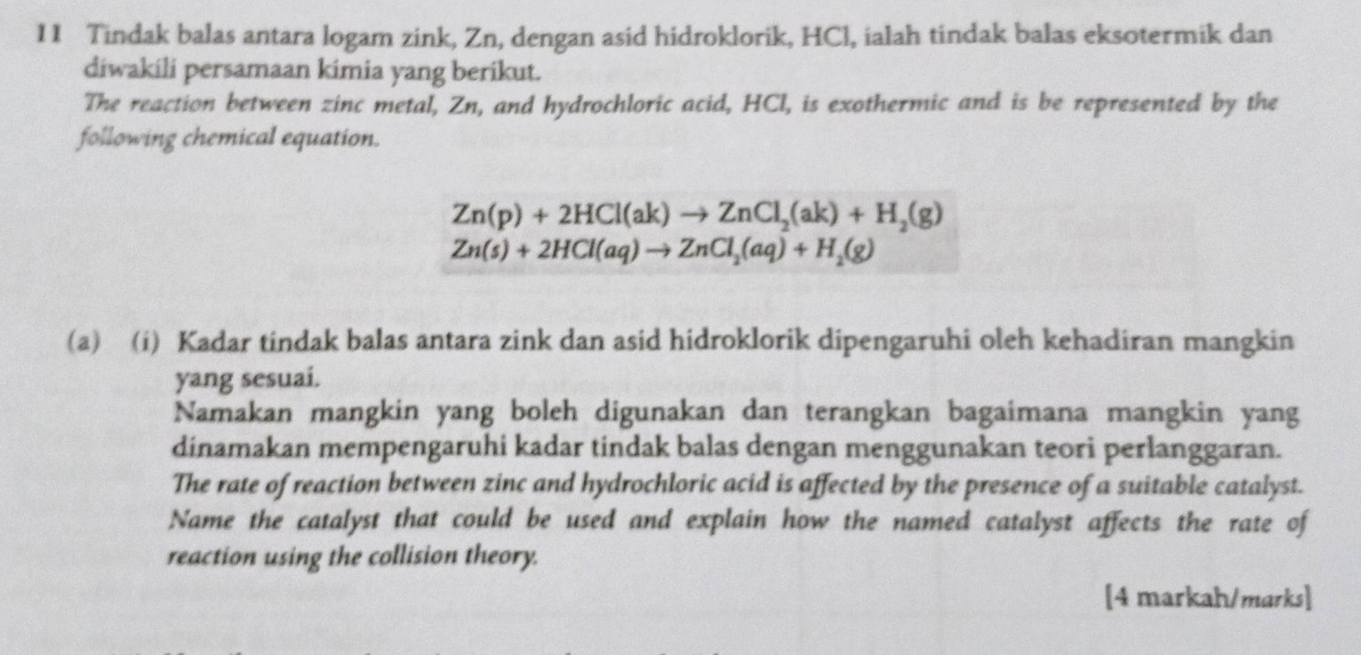 Tindak balas antara logam zink, Zn, dengan asid hidroklorik, HCl, ialah tindak balas eksotermik dan 
diwakili persamaan kimia yang berikut. 
The reaction between zinc metal, Zn, and hydrochloric acid, HCl, is exothermic and is be represented by the 
following chemical equation.
Zn(p)+2HCl(ak)to ZnCl_2(ak)+H_2(g)
Zn(s)+2HCl(aq)to ZnCl_2(aq)+H_2(g)
(a) (i) Kadar tindak balas antara zink dan asid hidroklorik dipengaruhi oleh kehadiran mangkin 
yang sesuai. 
Namakan mangkin yang boleh digunakan dan terangkan bagaimana mangkin yang 
dinamakan mempengaruhi kadar tindak balas dengan menggunakan teori perlanggaran. 
The rate of reaction between zinc and hydrochloric acid is affected by the presence of a suitable catalyst. 
Name the catalyst that could be used and explain how the named catalyst affects the rate of 
reaction using the collision theory. 
[4 markah/marks]