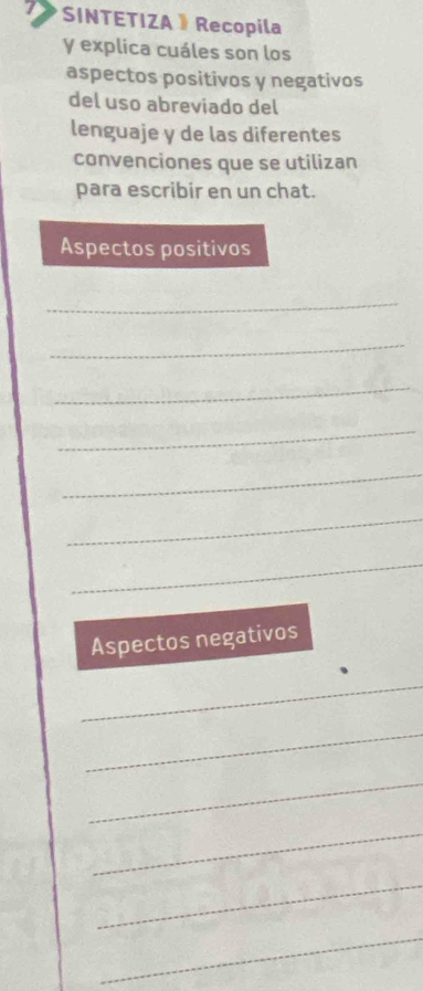 SINTETIZA 》 Recopila 
y explica cuáles son los 
aspectos positivos y negativos 
del uso abreviado del 
lenguaje y de las diferentes 
convenciones que se utilizan 
para escribir en un chat. 
Aspectos positivos 
_ 
_ 
_ 
_ 
_ 
_ 
_ 
Aspectos negativos 
_ 
_ 
_ 
_ 
_ 
_