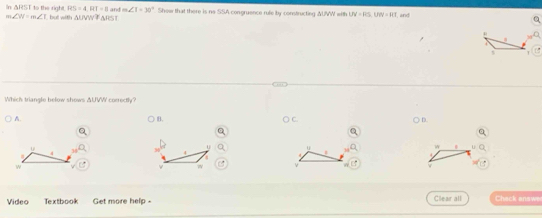 In ΔRST to the right. RS=4, RT=8 an m∠ I=30°
m ∠ W=m∠ I but with △ UVW≌  △ RST Show that there is no SSA congruence rule by constructing AUWW with UV=RS, UW=115 and
R
t
Which triangle below shows ΔUVW correctly?
B.
A. ○ C. D.
u
u u
w.

4
4
r
4
w v
v
Video Textbook Get more help - Clear all Check answe