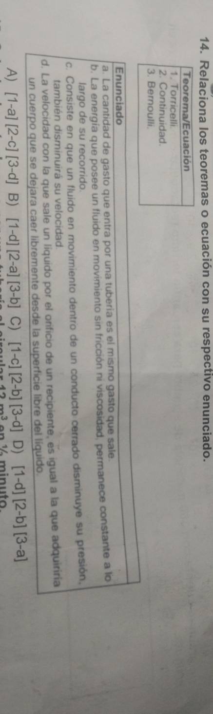 Relaciona los teoremas o ecuación con su respectivo enunciado.
Teorema/Ecuación
1. Torricelli
2. Continuidad.
3. Bernoulli.
Enunciado
a. La cantidad de gasto que entra por una tuberia es el mismo gasto que sale.
b. La energía que posee un fluido en movimiento sin fricción ni viscosidad, permanece constante a lo
largo de su recorrido.
c. Consiste en que un fluido en movimiento dentro de un conducto cerrado disminuye su presión,
también disminuirá su velocidad
d. La velocidad con la que sale un liquido por el orificio de un recipiente, es igual a la que adquiriria
un cuerpo que se dejara caer libremente desde la superficie libre del líquido.
A) [1-a][2-c][3-d] B) [1-d][2-a][3-b] C) [1-c][2-b][3-d] D) [1-d][2-b][3-a]
42nn3 en ½ minu to