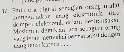 pencip 
17. Pada era digital sebagian orang mulai 
menggunakan uang elektronik atau 
dompet elektronik dalam bertransaksi. 
Meskipun demikian, ada sebagian orang 
yang lebih menyukai bertransaksi dengan 
uang tunai karena . . . .