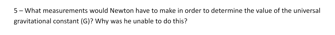 What measurements would Newton have to make in order to determine the value of the universal 
gravitational constant (G)? Why was he unable to do this?