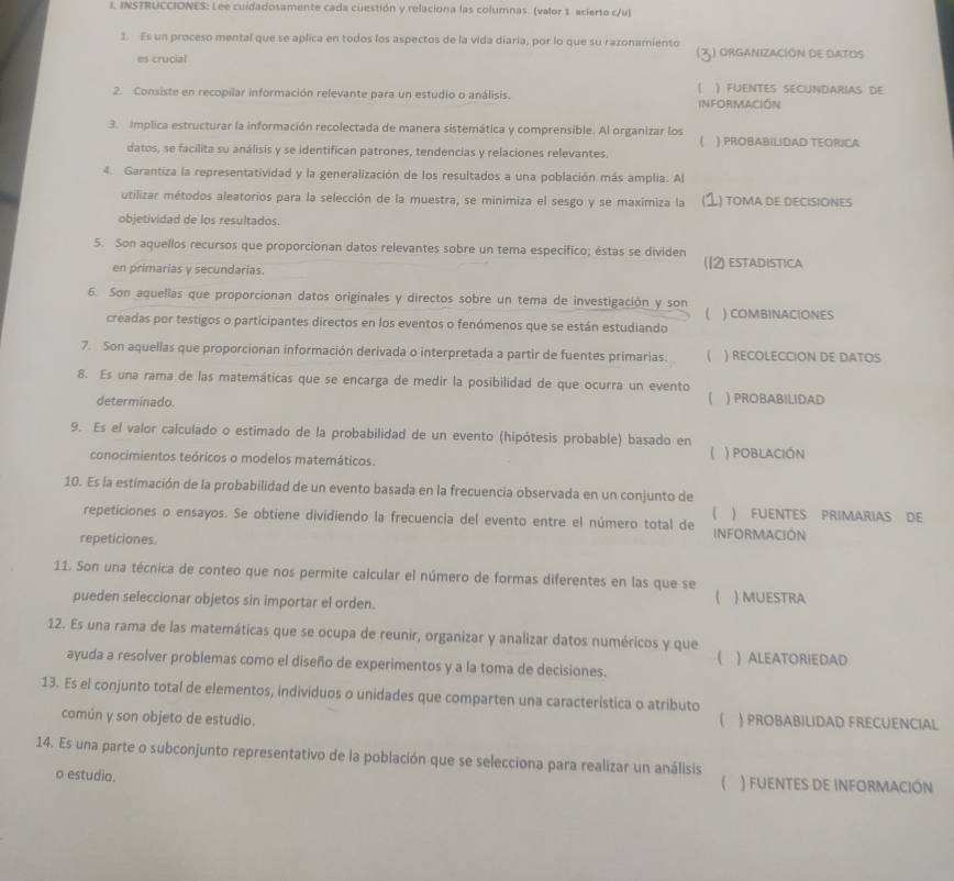 INSTRUCCIONES: Lee cuidadosamente cada cuestión y relaciona las columnas. (valor 1 acierto c/u)
1. Es un proceso mental que se aplica en todos los aspectos de la vida diaria, por lo que su razonamiento 5) organización de datos
es crucial
2. Consiste en recopilar información relevante para un estudio o análisis. INFORMACIÓN ) FUENTES SECUNDARIAS DE
3. Implica estructurar la información recolectada de manera sistemática y comprensible. Al organizar los ) PROBABILIDAD TEORICA
datos, se facilita su análisis y se identifican patrones, tendencias y relaciones relevantes.
4. Garantiza la representatividad y la generalización de los resultados a una población más amplia. Al
utilizar métodos aleatorios para la selección de la muestra, se minimiza el sesgo y se maximiza la L) toma de decisiones
objetividad de los resultados.
5. Son aquellos recursos que proporcionan datos relevantes sobre un tema específico; éstas se dividen
en primarias y secundarias. ) ESTADISTICA
6. Son aquellas que proporcionan datos originales y directos sobre un tema de investigación y son ) COMBINACIONES

creadas por testigos o participantes directos en los eventos o fenómenos que se están estudiando
7. Son aquellas que proporcionan información derivada o interpretada a partir de fuentes primarias. ( ) RECOLECCION DE DATOS
8. Es una rama de las matemáticas que se encarga de medir la posibilidad de que ocurra un evento
determinado. ) PROBABILIDAD
9. Es el valor calculado o estimado de la probabilidad de un evento (hipótesis probable) basado en ( ) POBLACIÓN
conocimientos teóricos o modelos matemáticos.
10. Es la estimación de la probabilidad de un evento basada en la frecuencia observada en un conjunto de
) FUENTES PRIMARIAS DE
repeticiones o ensayos. Se obtiene dividiendo la frecuencia del evento entre el número total de INFORMACIÓN
repeticiones.
11. Son una técnica de conteo que nos permite calcular el número de formas diferentes en las que se
pueden seleccionar objetos sin importar el orden.
 ) MUESTRA
12. Es una rama de las matemáticas que se ocupa de reunir, organizar y analizar datos numéricos y que
 ALEATORIEDAD
ayuda a resolver problemas como el diseño de experimentos y a la toma de decisiones.
13. Es el conjunto total de elementos, individuos o unidades que comparten una característica o atributo
común y son objeto de estudio. ( ) PROBABILIDAD FRECUENCIAL
14. Es una parte o subconjunto representativo de la población que se selecciona para realizar un análisis
o estudio. ) fuentes de información
