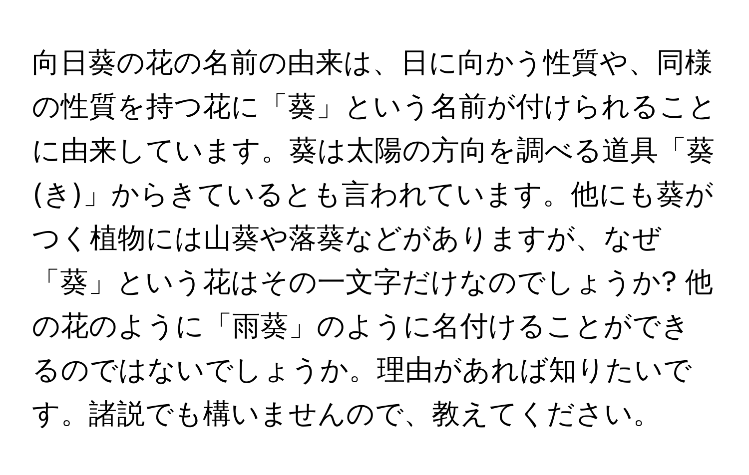 向日葵の花の名前の由来は、日に向かう性質や、同様の性質を持つ花に「葵」という名前が付けられることに由来しています。葵は太陽の方向を調べる道具「葵(き)」からきているとも言われています。他にも葵がつく植物には山葵や落葵などがありますが、なぜ「葵」という花はその一文字だけなのでしょうか? 他の花のように「雨葵」のように名付けることができるのではないでしょうか。理由があれば知りたいです。諸説でも構いませんので、教えてください。