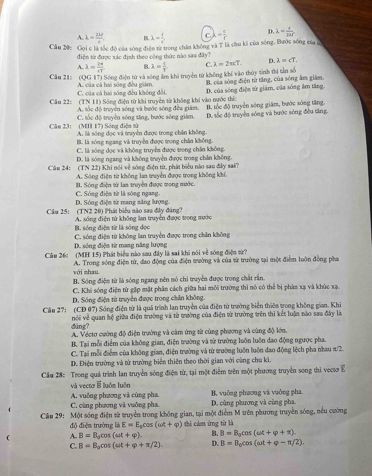 A. lambda = 2lambda f/c . B. lambda = f/c . C. lambda = c/f . D. lambda = c/2lambda f 
Câu 20: Gọi c là tốc độ của sóng điện từ trong chân không và T là chu kì của sóng. Bước sóng của sô
điện từ được xác định theo công thức nào sau đây?
A. lambda = 2π /cT . B. lambda = c/T  C. lambda =2π cT. D. lambda =cT.
Câu 21:  (QG 17) Sóng điện từ và sóng âm khi truyền từ không khí vào thủy tinh thì tần số
A. của cả hai sóng đều giảm. B. của sóng điện tử tăng, của sóng âm giảm.
C. của cả hai sóng đều không đổi. D. của sóng điện từ giảm, của sóng âm tăng.
Câu 22: (TN 11) Sóng điện từ khi truyền từ không khí vào nước thì:
A. tốc độ truyền sóng và bước sóng đều giảm. B. tốc độ truyền sóng giảm, bước sóng tăng.
C. tốc độ truyền sóng tăng, bước sóng giảm D. tốc độ truyền sóng và bước sóng đều tăng.
Câu 23: (MH 17) Sóng điện từ
A. là sóng dọc và truyền được trong chân không.
B. là sóng ngang và truyền được trong chân không.
C. là sóng dọc và không truyền được trong chân không.
D. là sóng ngang và không truyền được trong chân không.
Câu 24: (TN 22) Khi nói về sóng điện từ, phát biểu nào sau đây sai?
A. Sóng điện từ không lan truyền được trong không khí.
B. Sóng điện từ lan truyền được trong nước.
C. Sóng điện từ là sóng ngang.
D. Sóng điện từ mang năng lượng.
Câu 25: (TN2 20) Phát biểu nào sau đây đúng?
A. sóng điện từ không lan truyền được trong nước
B. sóng điện từ là sóng dọc
C. sóng điện từ không lan truyền được trong chân không
D. sóng điện từ mang năng lượng
Câu 26: (MH 15) Phát biểu nào sau đây là sai khi nói về sóng điện từ?
A. Trong sóng điện từ, dao động của điện trường và của từ trường tại một điểm luôn đồng pha
với nhau.
B. Sóng điện từ là sóng ngang nên nó chỉ truyền được trong chất rắn.
C. Khi sóng điện từ gặp mặt phân cách giữa hai môi trường thì nó có thể bị phản xạ và khúc xạ.
D. Sóng điện từ truyền được trong chân không.
Câu 27: (CĐ 07) Sóng điện từ là quá trình lan truyền của điện từ trường biến thiên trong không gian. Khi
nói về quan hệ giữa điện trường và từ trường của điện từ trường trên thì kết luận nào sau đây là
đúng?
A. Véctơ cường độ điện trường và cảm ứng từ cùng phương và cùng độ lớn.
B. Tại mỗi điểm của không gian, điện trường và từ trường luôn luôn dao động ngược pha.
C. Tại mỗi điểm của không gian, điện trường và từ trường luôn luôn dao động lệch pha nhau π/2.
D. Điện trường và từ trường biển thiên theo thời gian với cùng chu kì.
Câu 28: Trong quá trình lan truyền sóng điện từ, tại một điểm trên một phương truyền song thì vectơ vector E
và vectơ vector B luôn luôn
A. vuông phương và cùng pha. B. vuông phương và vuông pha.
C. cùng phương và vuông pha. D. cùng phương và cùng pha.
Câu 29: Một sóng điện từ truyền trong không gian, tại một điểm M trên phương truyền sóng, nếu cường
độ điện trường là E=E_0cos (omega t+varphi ) thì cảm ứng từ là
A. B=B_0cos (omega t+varphi ).
B. B=B_0cos (omega t+varphi +π ).
C. B=B_0cos (omega t+varphi +π /2). D. B=B_0cos (omega t+varphi -π /2).