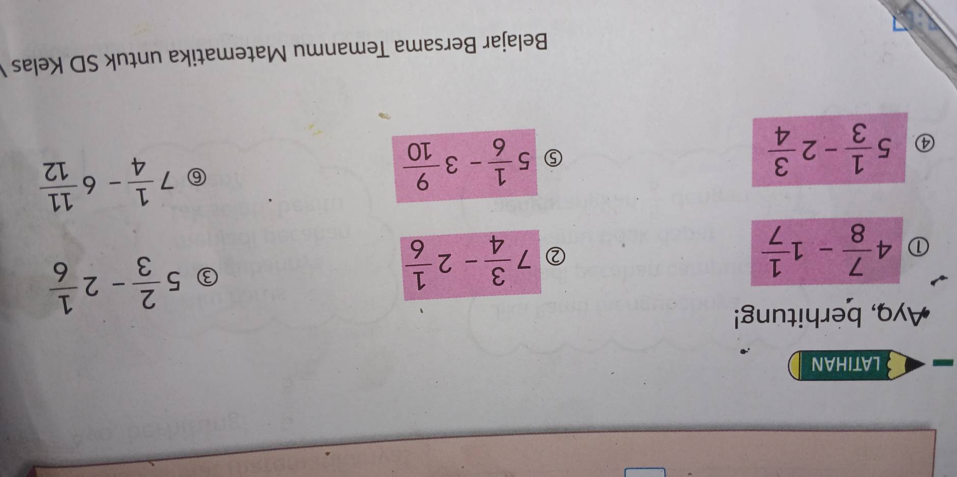 LATIHAN 
Ayq, berhitung! 
① 4 7/8 -1 1/7 
② 7 3/4 -2 1/6 
③ 5 2/3 -2 1/6 
④. 5 1/3 -2 3/4 
⑤ 5 1/6 -3 9/10 
⑥ 7 1/4 -6 11/12 
Belajar Bersama Temanmu Matematika untuk SD Kelas
