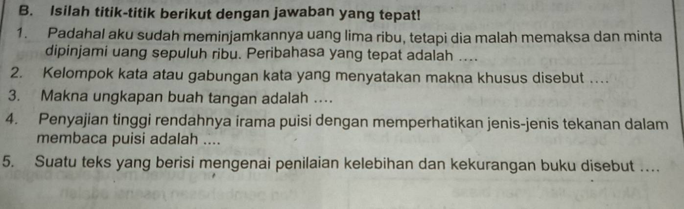 Isilah titik-titik berikut dengan jawaban yang tepat! 
1. Padahal aku sudah meminjamkannya uang lima ribu, tetapi dia malah memaksa dan minta 
dipinjami uang sepuluh ribu. Peribahasa yang tepat adalah .... 
2. Kelompok kata atau gabungan kata yang menyatakan makna khusus disebut … 
3. Makna ungkapan buah tangan adalah …. 
4. Penyajian tinggi rendahnya irama puisi dengan memperhatikan jenis-jenis tekanan dalam 
membaca puisi adalah .... 
5. Suatu teks yang berisi mengenai penilaian kelebihan dan kekurangan buku disebut …