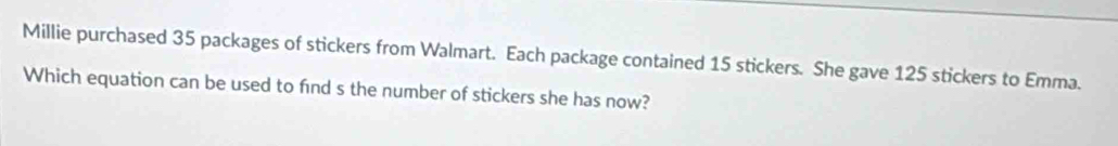 Millie purchased 35 packages of stickers from Walmart. Each package contained 15 stickers. She gave 125 stickers to Emma. 
Which equation can be used to find s the number of stickers she has now?