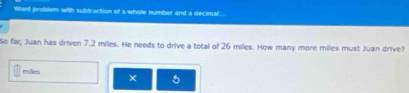 Word problem with subbraction of a whole number and a decimal. 
So far, Juan has driven 7.2 miles. He needs to drive a total of 26 miles. How many more miles must Juan drive?
milles
5