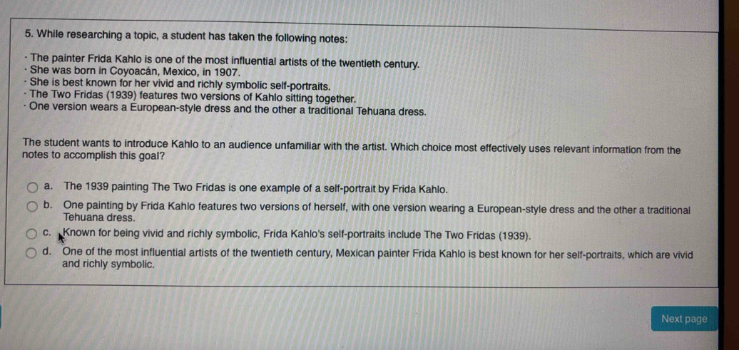 While researching a topic, a student has taken the following notes:
The painter Frida Kahlo is one of the most influential artists of the twentieth century.
She was born in Coyoacán, Mexico, in 1907.
She is best known for her vivid and richly symbolic self-portraits.
The Two Fridas (1939) features two versions of Kahlo sitting together.
One version wears a European-style dress and the other a traditional Tehuana dress.
The student wants to introduce Kahlo to an audience unfamiliar with the artist. Which choice most effectively uses relevant information from the
notes to accomplish this goal?
a. The 1939 painting The Two Fridas is one example of a self-portrait by Frida Kahlo.
b. One painting by Frida Kahlo features two versions of herself, with one version wearing a European-style dress and the other a traditional
Tehuana dress.
c. Known for being vivid and richly symbolic, Frida Kahlo's self-portraits include The Two Fridas (1939).
d. One of the most influential artists of the twentieth century, Mexican painter Frida Kahlo is best known for her self-portraits, which are vivid
and richly symbolic.
Next page