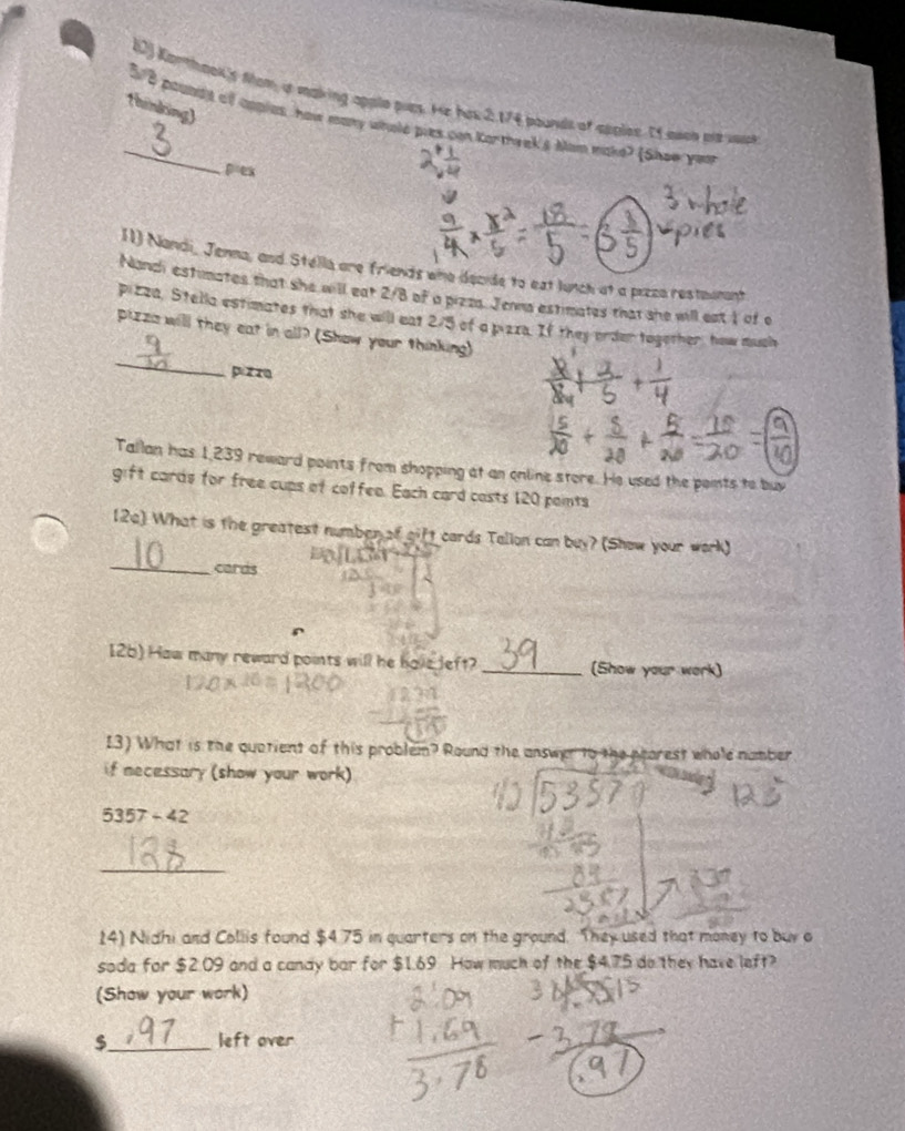 Kanthook's Mom, it making apple pies. He has 2,174 pounds of spplee. If mon not wuk 
thinking) 
_ 5/8 poundlt of apples, how many whole pies can Kortheek's Mam make? (Shew you 
pex 
11) Nandi, Jenna, and Stélla are friends who decide to ext lunch at a pizco restaunant 
Nanch estimates that she will eat 2/8 of a przzs. Jena estimates that she will eat 1 of o 
pizza, Stella estimates that she will eat 2/5 of a pizza. If they order together, how much 
_ 
pizza will they eat in all? (Show your thinking) 
pi z z 
Tallan has 1,239 reward points from shopping at an online store. He used the points to buy 
gift cards for free cups of coffee. Each card casts 120 points 
_ 
(2c) What is the greatest number of gift cards Tallon can buy? (Show your work) 
cards 
126) Haw many reward points will he hole Jeft? _(Show your work) 
I3) What is the quatient of this problem? Round the answer to the pearest whole number 
if necessary (show your work)
5357-42
_ 
14) Nidhi and Collis found $4.75 in quarters on the ground. They used that money to buy o 
soda for $2.09 and a candy bar for $1.69 How much of the $4.75 do they have left? 
(Show your work) 
_ 
left over