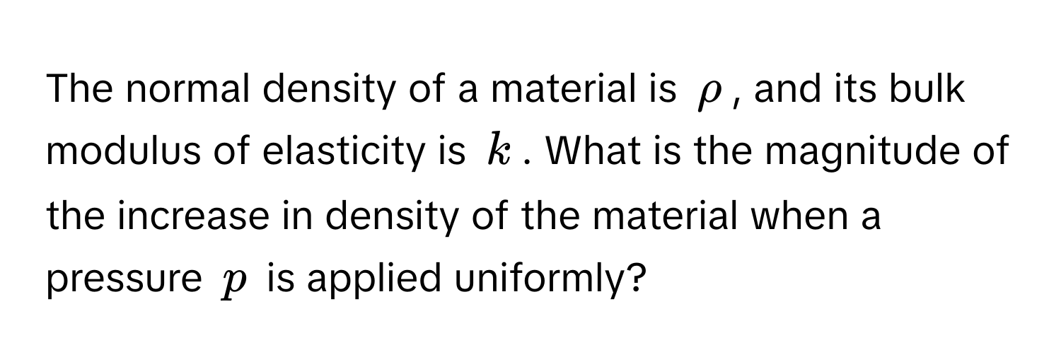 The normal density of a material is $rho$, and its bulk modulus of elasticity is $k$. What is the magnitude of the increase in density of the material when a pressure $p$ is applied uniformly?