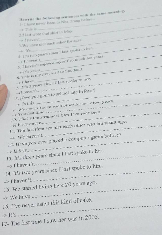 Rewrite the following sentences with the same meaning.
1- I have never been to Nha Trang before..
→ This is
2.I last wore that shirt in May.
→ I haven't
_
3.We have met each other for ages.
It's
_
4. It's two years since I last spoke to her.
I haven’t
_
_
5. I haven't enjoyed myself so much for years.
It's years
_
6. This is my first visit to Scotland.
I have
7. It's 3 years since I last spoke to her.
→I haven’t.
8. Have you gone to school late before ?
→ Is this
9. We haven't seen each other for over two years.
The last time
10. That's the strangest film I’ve ever seen.
→I have never_
11. The last time we met each other was ten years ago.
We haven't
12. Have you ever played a computer game before?
Is this
13. It’s three years since I last spoke to her.
→ I haven’t.
14. It’s two years since I last spoke to him.
-> I haven’t
15. We started living here 20 years ago.
-> We have
16. I’ve never eaten this kind of cake.
-> It's
_
17- The last time I saw her was in 2005.