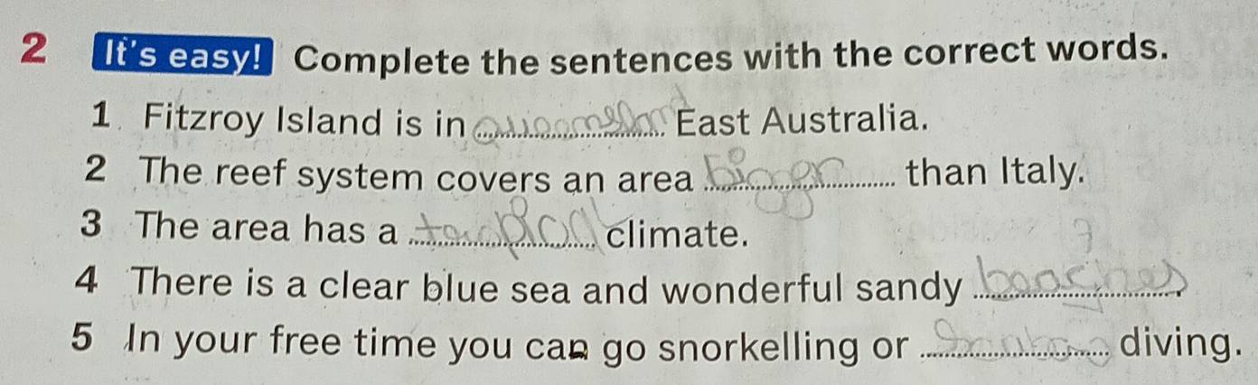 ts casy Complete the sentences with the correct words. 
1 Fitzroy Island is in _ East Australia. 
2 The reef system covers an area _than Italy. 
3 The area has a _climate. 
4 There is a clear blue sea and wonderful sandy_ 
5 In your free time you can go snorkelling or _diving.