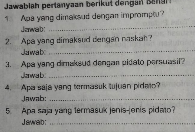 Jawabiah pertanyaan berikut dengan behar! 
1. Apa yang dimaksud dengan impromptu? 
Jawab: 
_ 
2. Apa yang dimaksud dengan naskah? 
Jawab: 
_ 
3. Apa yang dimaksud dengan pidato persuasif? 
Jawab:_ 
4. Apa saja yang termasuk tujuan pidato? 
Jawab:_ 
5. Apa saja yang termasuk jenis-jenis pidato? 
Jawab:_