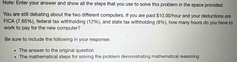 Note: Enter your answer and show all the steps that you use to solve this problem in the space provided. 
You are still debating about the two different computers. If you are paid $10.00/hour and your deductions are 
FICA (7.65%), federal tax withholding (12%), and state tax withholding (8%), how many hours do you have to 
work to pay for the new computer? 
Be sure to include the following in your response: 
The answer to the original question 
The mathematical steps for solving the problem demonstrating mathematical reasoning