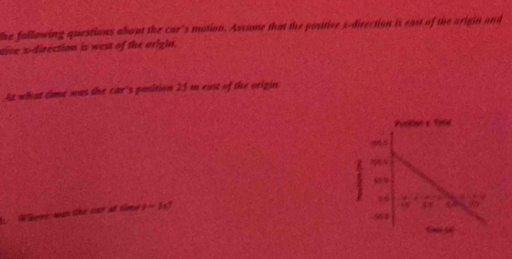 he fallowing questions about the car's motion. Assume that the positive s-direction is east of the arigin and 
oie x -direction is west of the origin. 
At what time was the car's position 25 m east of the origin 
Where:wan the cat at time y=1 I