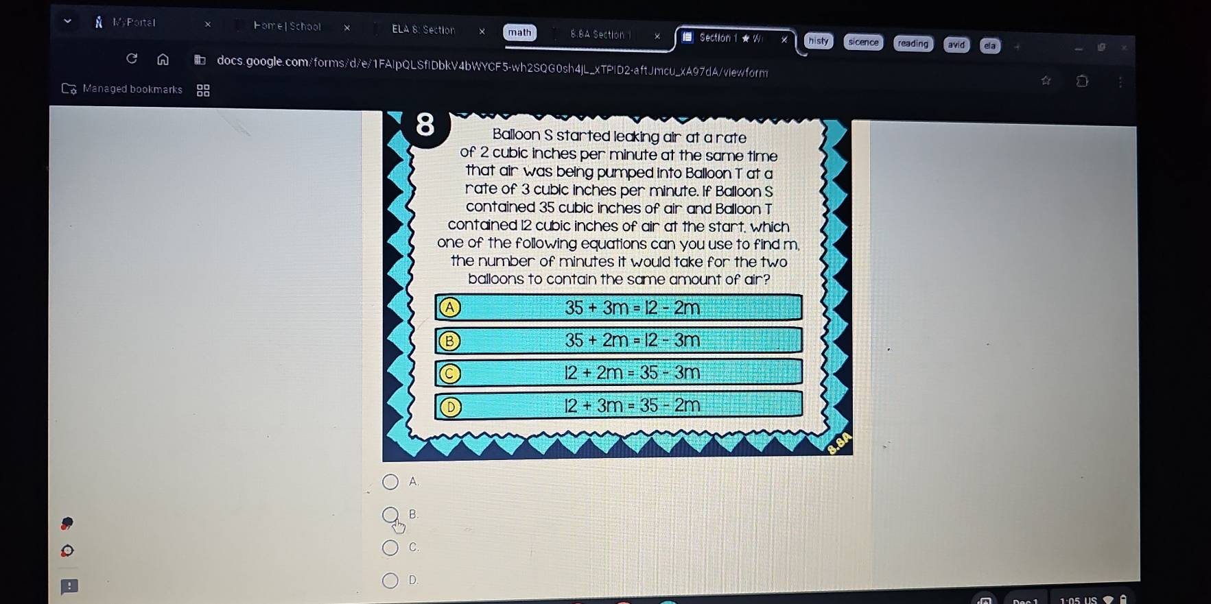 MyPortal Home| School ELA 8: Section math 8.8A Section 1 Section 1 ★ W
sicence reading
docs.google.com/forms/d/e/1FAlpQLSflDbkV4bWYCF5-wh2SQG0sh4jL_xTPlD2-aftJmcu_xA97dA/viewform
Managed bookmarks
Q
Balloon S started leaking air at a rate
of 2 cubic inches per minute at the same time
that air was being pumped into Balloon T at a
rate of 3 cubic inches per minute. If Balloon S
contained 35 cubic inches of air and Balloon T
contained 12 cubic inches of air at the start, which
one of the following equations can you use to find m,
the number of minutes it would take for the two
balloons to contain the same amount of air?
Ⓐ
35+3m=12-2m
⑬
35+2m=12-3m
l2+2m=35-3m
Ⓓ
12+3m=35-2m
A.
B.
C.
D.