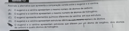 Assinale a alternativa que apresenta a comparação correta entre o eugenol e a vanilina.
(A) O eugenol e a vanilina apresentam o mesmo número de átomos de carbono.
(B) O eugenol e a vanilina apresentam o mesmo número de átomos de hidrogênio.
(C) O eugenol apresenta elementos químicos diferentes da vanilina em sua estrutura.
(D) O eugenol e a vanilina apresentam estruturas idênticas com mesmo número de átomos.
O eugenol e a vanilina apresentam estruturas que diferem por um átomo de oxigênio, dois átomos
de carbono e quatro átomos de hidrogênio.