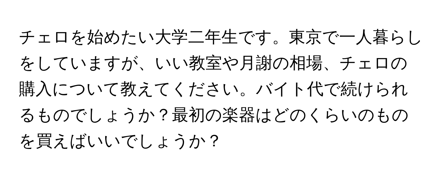 チェロを始めたい大学二年生です。東京で一人暮らしをしていますが、いい教室や月謝の相場、チェロの購入について教えてください。バイト代で続けられるものでしょうか？最初の楽器はどのくらいのものを買えばいいでしょうか？