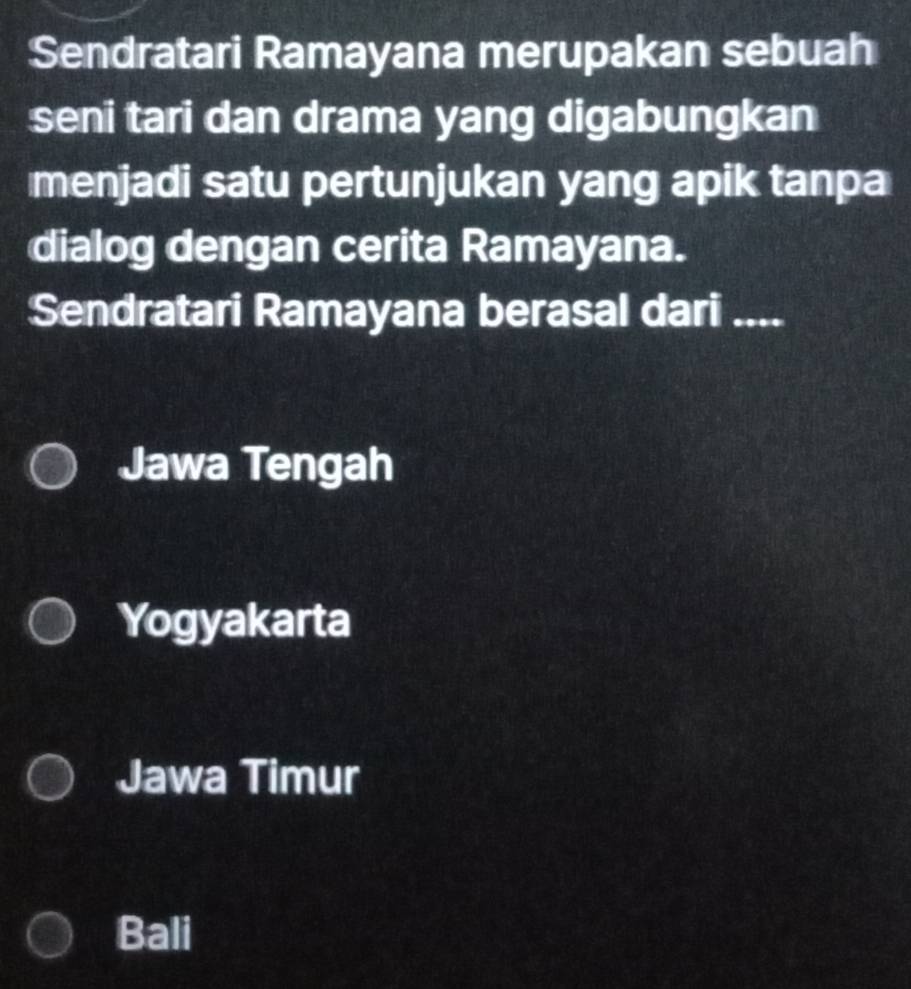 Sendratari Ramayana merupakan sebuah
seni tari dan drama yang digabungkan
menjadi satu pertunjukan yang apik tanpa
dialog dengan cerita Ramayana.
Sendratari Ramayana berasal dari ....
Jawa Tengah
Yogyakarta
Jawa Timur
Bali