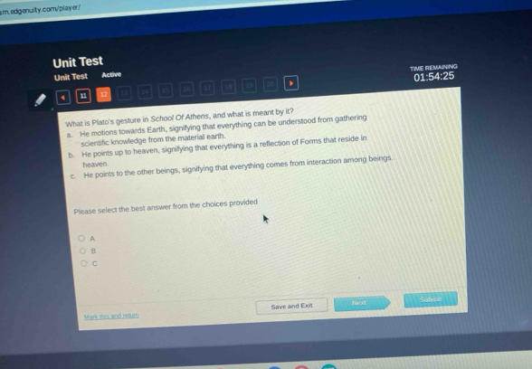 Unit Test
Unit Test Active TIVE REMAINING 01:54:25
4 n 12 14 35 16 17 18 15 20 ,
What is Plato's gesture in School Of Athens, and what is meant by it?
a. He motions towards Earth, signifying that everything can be understood from gathering
scientific knowledge from the material earth.
b. He points up to heaven, signifying that everything is a reflection of Forms that reside in
heaven.
c. He points to the other beings, signifying that everything comes from interaction among beings.
Please select the best answer from the choices provided
A
B
C
Mark this and retum Save and Exit Next
Sunnet