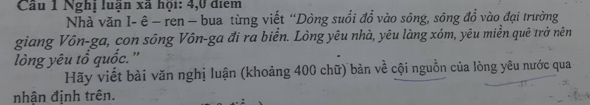 Cầu 1 Nghị luận xã hội: 4, 0 điểm 
Nhà văn I- ê - ren - bua từng viết “Dòng suối đồ vào sông, sông đổ vào đại trường 
giang Vôn-ga, con sông Vôn-ga đi ra biển. Lòng yêu nhà, yêu làng xóm, yêu miền quê trở nên 
lòng yêu tổ quốc.'' 
Hãy viết bài văn nghị luận (khoảng 400 chữ) bàn về cội nguồn của lòng yêu nước qua 
nhận định trên.