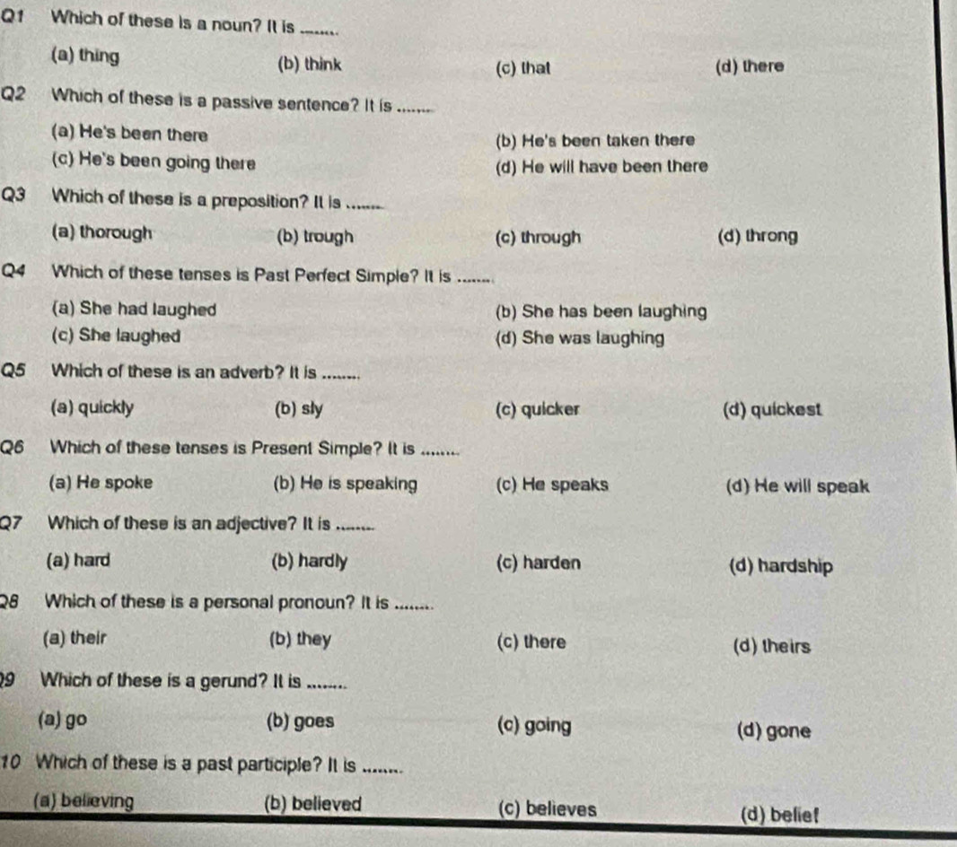 Which of these is a noun? It is_
(a) thing (b) think (d) there
(c) that
Q2 Which of these is a passive sentence? It is
(a) He's been there
(b) He's been taken there
(c) He's been going there (d) He will have been there
Q3 Which of these is a preposition? It is ...
(a) thorough (b) trough (c) through (d) throng
Q4 Which of these tenses is Past Perfect Simple? It is ......
(a) She had laughed (b) She has been laughing
(c) She laughed (d) She was laughing
Q5 Which of these is an adverb? It is ........
(a) quickly (b) sly (c) quicker (d) quickest
Q6 Which of these tenses is Present Simple? It is ........
(a) He spoke (b) He is speaking (c) He speaks (d) He will speak
Q7 Which of these is an adjective? It is_ 
(a) hard (b) hardly (c) harden (d) hardship
Q8 Which of these is a personal pronoun? It is ........
(a) their (b) they (c) there (d) theirs
9 Which of these is a gerund? It is .._
(a) go (b) goes (c) going (d) gone
10 Which of these is a past participle? It is .......
(a) believing (b) believed (c) believes (d) belief