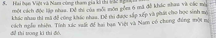 Hai bạn Việt và Nam cùng tham gia kì thi trắc nghệm 
một cách độc lập nhau. Đề thi của mỗi môn gồm 6 mã đề khác nhau và các mô 
khác nhau thì mã đề cũng khác nhau. Đề thi được sắp xếp và phát cho học sinh mộ 
cách ngẫu nhiên. Tính xác suất để hai bạn Việt và Nam có chung đúng một mã 
đề thi trong kì thi đó.