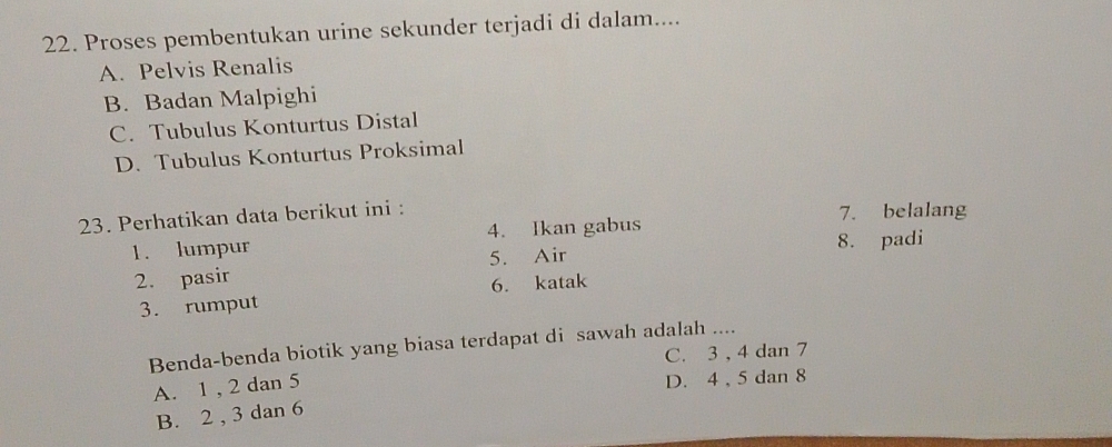 Proses pembentukan urine sekunder terjadi di dalam....
A. Pelvis Renalis
B. Badan Malpighi
C. Tubulus Konturtus Distal
D. Tubulus Konturtus Proksimal
23. Perhatikan data berikut ini : 7. belalang
1. lumpur 4. Ikan gabus 8. padi
2. pasir 5. Air
3. rumput 6. katak
Benda-benda biotik yang biasa terdapat di sawah adalah ....
C. 3 , 4 dan 7
A. 1 , 2 dan 5
D. 4 , 5 dan 8
B. 2 , 3 dan 6