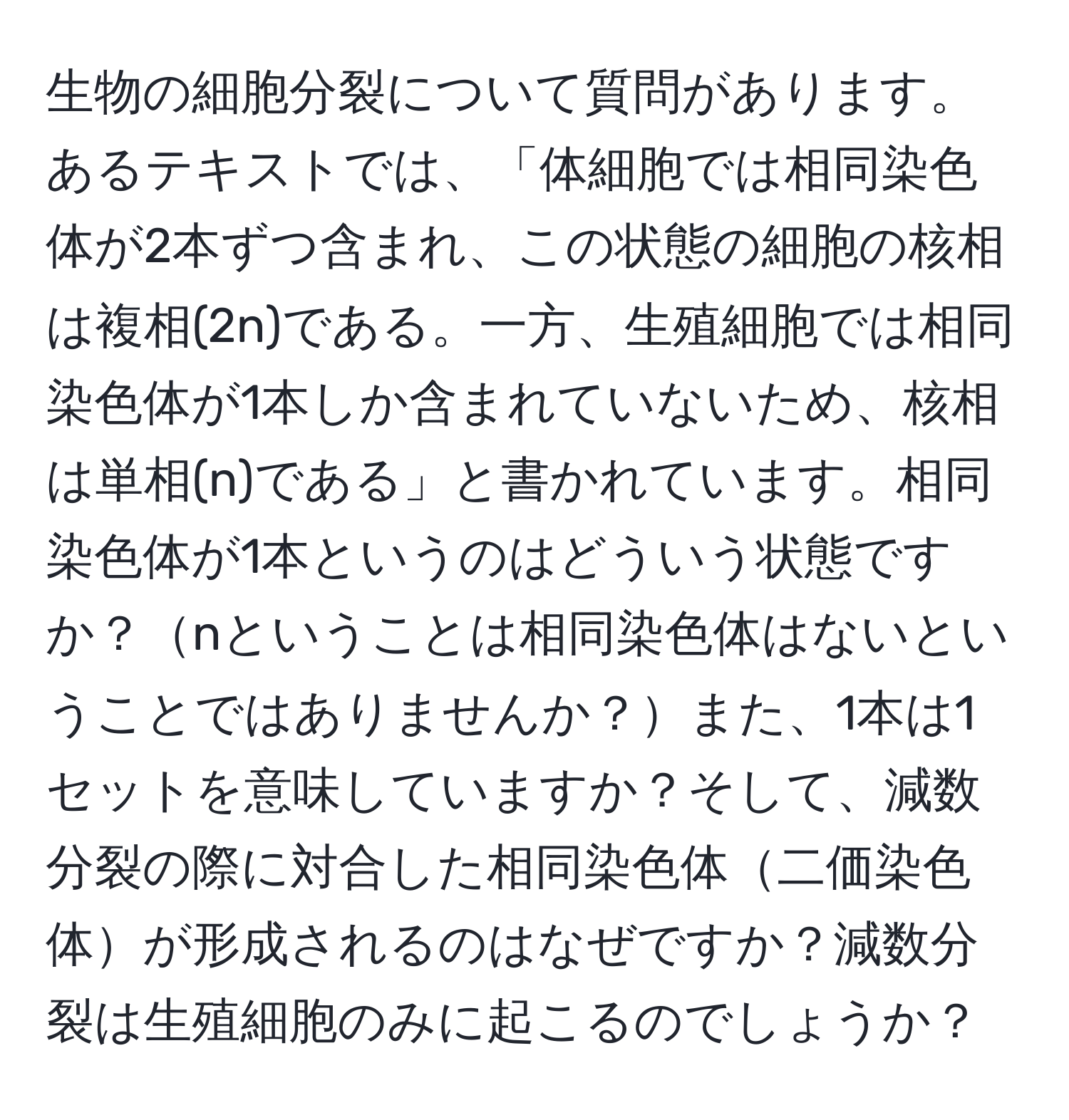 生物の細胞分裂について質問があります。あるテキストでは、「体細胞では相同染色体が2本ずつ含まれ、この状態の細胞の核相は複相(2n)である。一方、生殖細胞では相同染色体が1本しか含まれていないため、核相は単相(n)である」と書かれています。相同染色体が1本というのはどういう状態ですか？nということは相同染色体はないということではありませんか？また、1本は1セットを意味していますか？そして、減数分裂の際に対合した相同染色体二価染色体が形成されるのはなぜですか？減数分裂は生殖細胞のみに起こるのでしょうか？