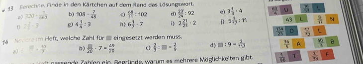 Berechne. Finde in den Kärtchen auf dem Rand das Lösungswort. 
a) 320·  1/660  b) 108·  7/48  c)  68/11 :102 d)  23/2 24:92 e) 3 1/3 · 4  63/4  U  16/33  L 
f) 2 2/5 · 3 g) 4 1/4 :3 h) 6 1/7 · 7 i) 2 21/23 · 2 j) 5 3/17 :11 43 L  8/17  N
 134/23   17/12  L 
14 Notcre im Heft, welche Zahl für ■ eingesetzt werden muss. 
a) ^circ  □ = 10/7  b)  □ /20 · 7= 49/20  c)  2/3 :□ - 2/9  d) □ :9- 2/117   36/5  A  40/3  B 
ft n assende Zahlen ein. Begründe, warum es mehrere Möglichkeiten gibt.  1/96  T  2/33  F